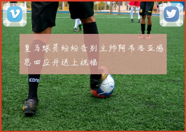 皇马球员纷纷告别主帅阿韦洛亚感恩回应并送上祝福