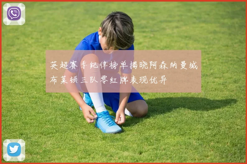 英超赛季纪律榜单揭晓阿森纳曼城布莱顿三队零红牌表现优异