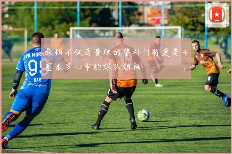 希顿不仅是曼联的替补门将更是卡塞米罗心中的球队领袖