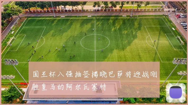 国王杯八强抽签揭晓巴萨将迎战刚胜皇马的阿尔瓦塞特