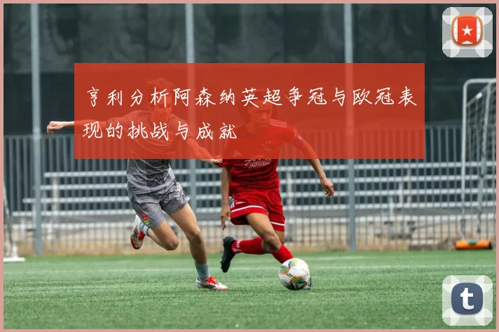 亨利分析阿森纳英超争冠与欧冠表现的挑战与成就