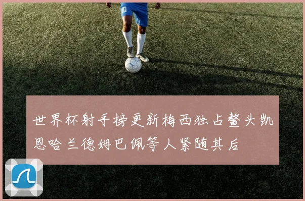 世界杯射手榜更新梅西独占鳌头凯恩哈兰德姆巴佩等人紧随其后