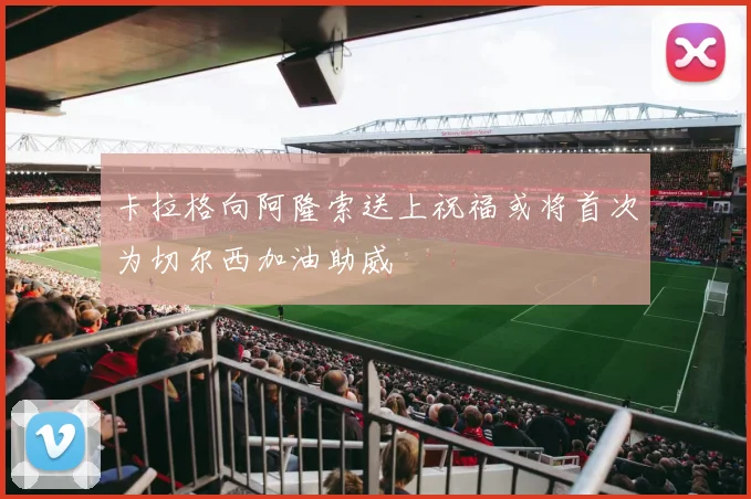 卡拉格向阿隆索送上祝福或将首次为切尔西加油助威