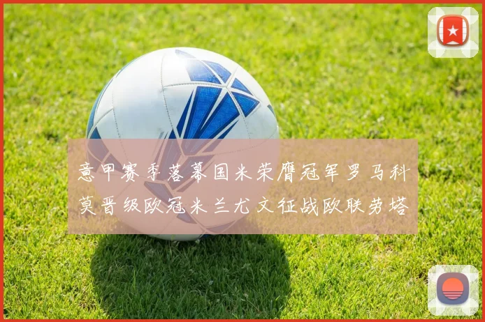 意甲赛季落幕国米荣膺冠军罗马科莫晋级欧冠米兰尤文征战欧联劳塔罗斩获金靴