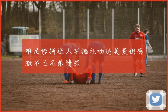 维尼修斯送人字拖礼物迪奥曼德感激不已兄弟情深