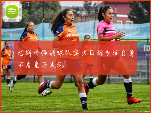 尤斯特强调球队实力目标专注自身不看皇马表现