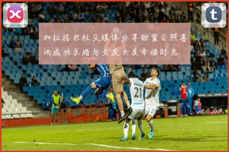 加拉格尔社交媒体分享甜蜜合照喜讯成功求婚与女友共度幸福时光