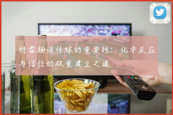 特雷杨谈传球的重要性：化学反应与信任的双重建立之道