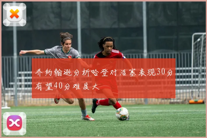 乔约翰逊分析哈登对活塞表现30分有望40分难度大