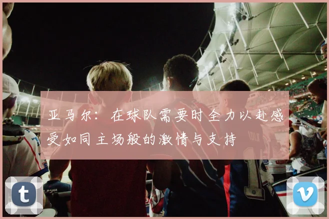 亚马尔：在球队需要时全力以赴感受如同主场般的激情与支持