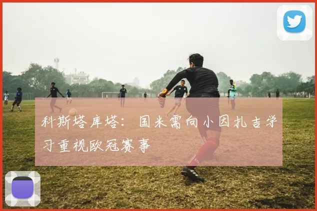 科斯塔库塔：国米需向小因扎吉学习重视欧冠赛事