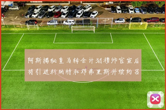 阿斯揭秘皇马转会计划穆帅官宣后将引进科纳特和邓弗里斯并续约吕迪格