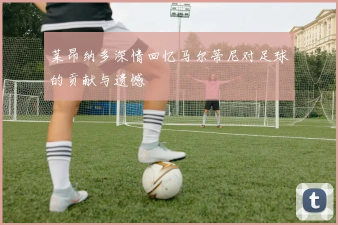 莱昂纳多深情回忆马尔蒂尼对足球的贡献与遗憾