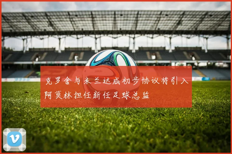 克罗舍与米兰达成初步协议将引入阿莫林担任新任足球总监