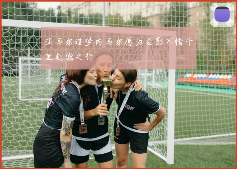 亚马尔追梦内马尔愿为合影不惜千里赴俄之行