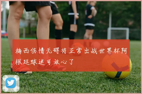 梅西伤情无碍将正常出战世界杯阿根廷球迷可放心了
