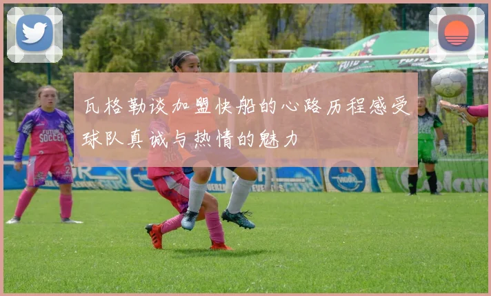 瓦格勒谈加盟快船的心路历程感受球队真诚与热情的魅力