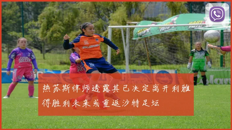 热苏斯律师透露其已决定离开利雅得胜利未来或重返沙特足坛